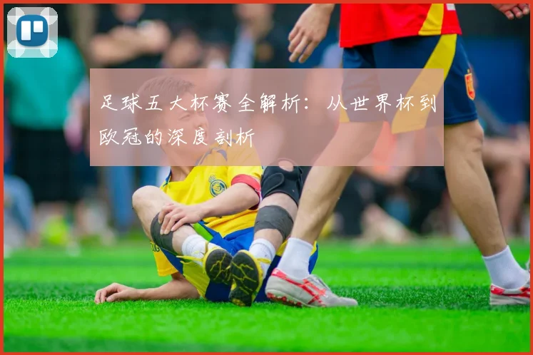 足球五大杯赛全解析：从世界杯到欧冠的深度剖析
