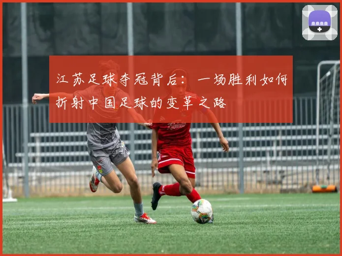 江苏足球夺冠背后：一场胜利如何折射中国足球的变革之路