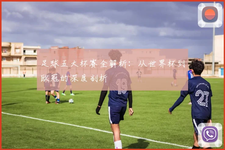 足球五大杯赛全解析：从世界杯到欧冠的深度剖析