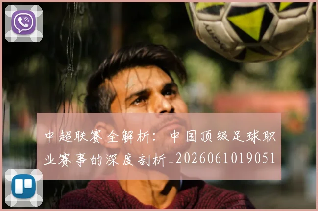 中超联赛全解析：中国顶级足球职业赛事的深度剖析_20260610190515