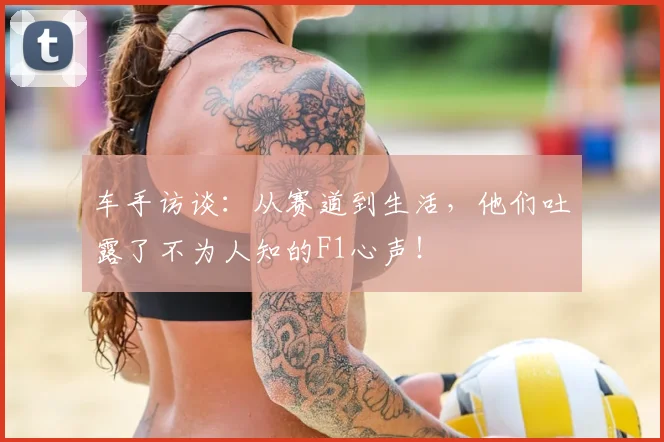 车手访谈：从赛道到生活，他们吐露了不为人知的F1心声！
