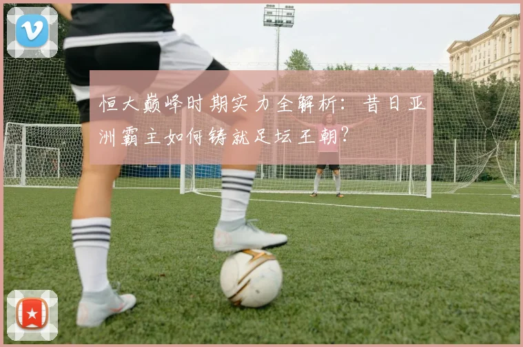恒大巅峰时期实力全解析：昔日亚洲霸主如何铸就足坛王朝？
