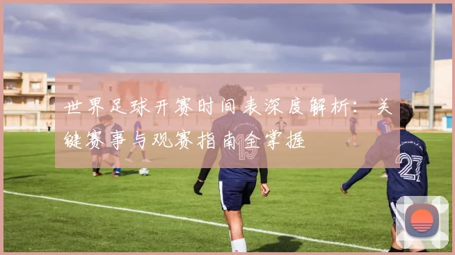 世界足球开赛时间表深度解析：关键赛事与观赛指南全掌握